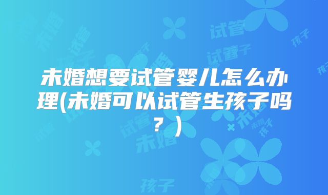 未婚想要试管婴儿怎么办理(未婚可以试管生孩子吗？)