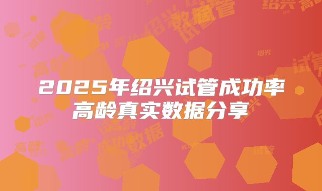 2025年绍兴试管成功率高龄真实数据分享