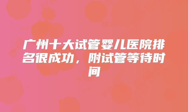 广州十大试管婴儿医院排名很成功,附试管等待时间