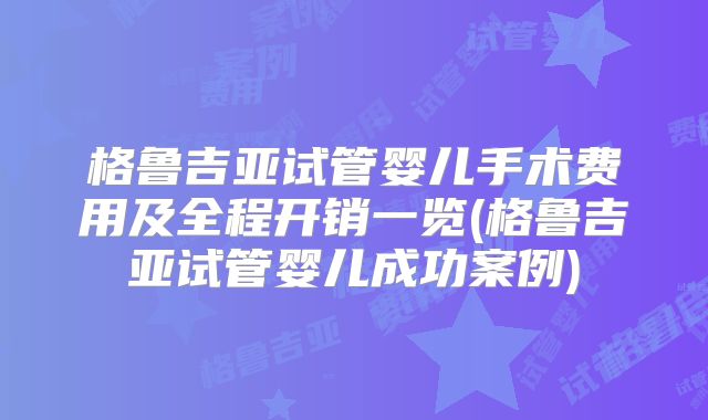 格鲁吉亚试管婴儿手术费用及全程开销一览(格鲁吉亚试管婴儿成功案例)