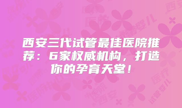 西安三代试管最佳医院推荐：6家权威机构，打造你的孕育天堂！