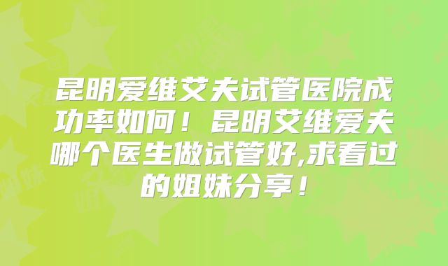 昆明爱维艾夫试管医院成功率如何！昆明艾维爱夫哪个医生做试管好,求看过的姐妹分享！