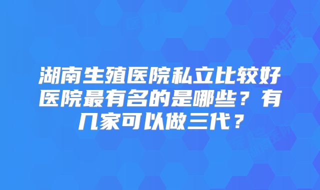 湖南生殖医院私立比较好医院最有名的是哪些？有几家可以做三代？