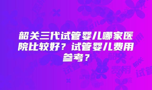 韶关三代试管婴儿哪家医院比较好？试管婴儿费用参考？
