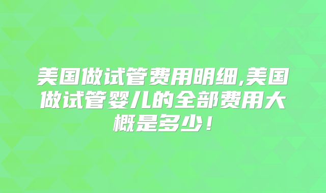 美国做试管费用明细,美国做试管婴儿的全部费用大概是多少！