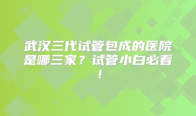 武汉三代试管包成的医院是哪三家?试管小白必看!