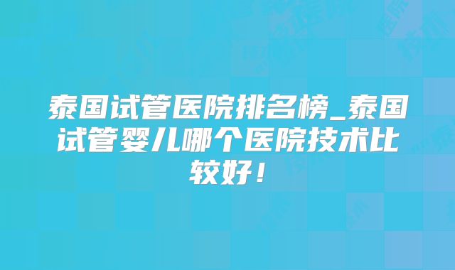 泰国试管医院排名榜_泰国试管婴儿哪个医院技术比较好！