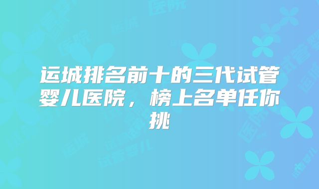 运城排名前十的三代试管婴儿医院，榜上名单任你挑