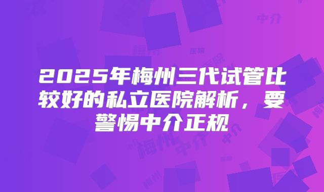 2025年梅州三代试管比较好的私立医院解析,要警惕中介正规