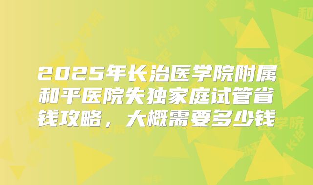 2025年长治医学院附属和平医院失独家庭试管省钱攻略，大概需要多少钱