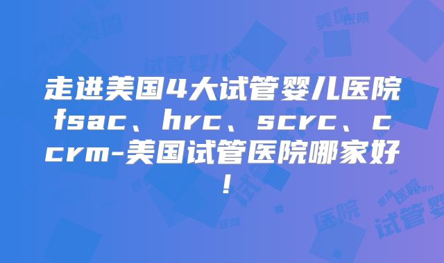 走进美国4大试管婴儿医院fsac、hrc、scrc、ccrm-美国试管医院哪家好！