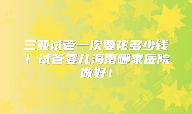 三亚试管一次要花多少钱！试管婴儿海南哪家医院做好！