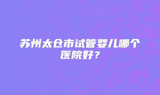 苏州太仓市试管婴儿哪个医院好？