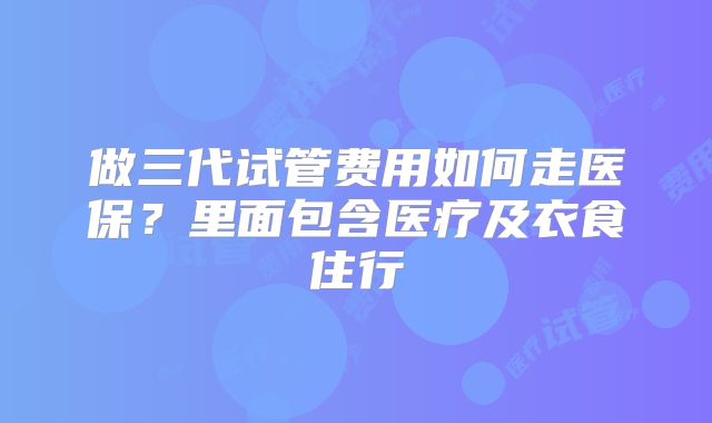 做三代试管费用如何走医保？里面包含医疗及衣食住行