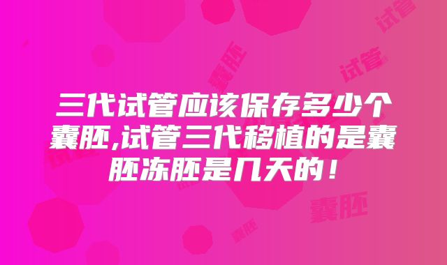 三代试管应该保存多少个囊胚,试管三代移植的是囊胚冻胚是几天的！
