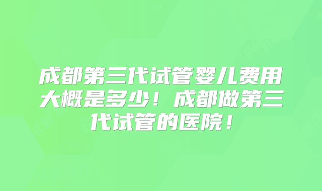 成都第三代试管婴儿费用大概是多少！成都做第三代试管的医院！