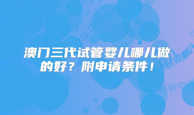 澳门三代试管婴儿哪儿做的好？附申请条件！