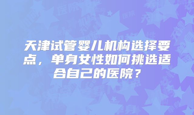 天津试管婴儿机构选择要点，单身女性如何挑选适合自己的医院？