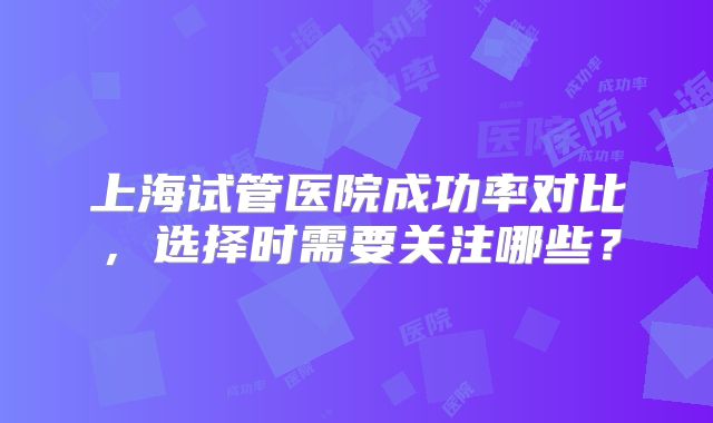 上海试管医院成功率对比，选择时需要关注哪些？