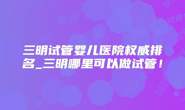 三明试管婴儿医院权威排名_三明哪里可以做试管!