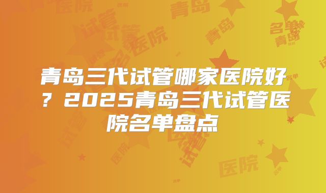 青岛三代试管哪家医院好？2025青岛三代试管医院名单盘点
