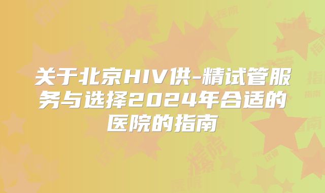 关于北京HIV供-精试管服务与选择2024年合适的医院的指南