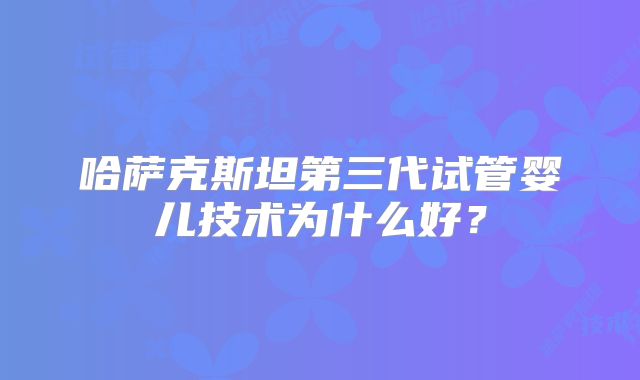 哈萨克斯坦第三代试管婴儿技术为什么好？