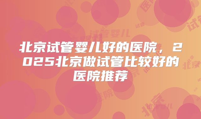 北京试管婴儿好的医院，2025北京做试管比较好的医院推荐