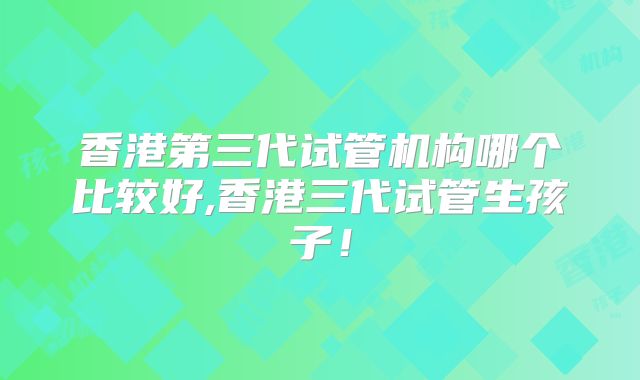 香港第三代试管机构哪个比较好,香港三代试管生孩子！