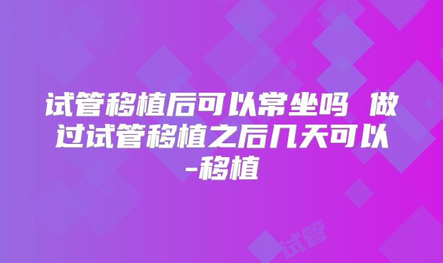 试管移植后可以常坐吗 做过试管移植之后几天可以-移植