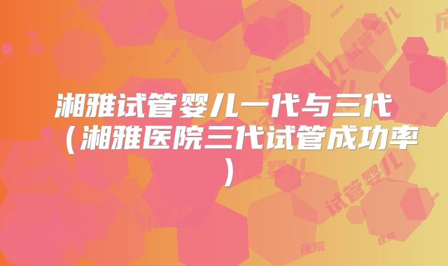 湘雅试管婴儿一代与三代（湘雅医院三代试管成功率）