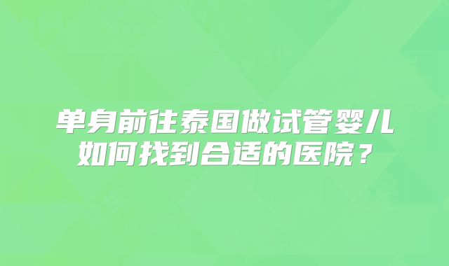 单身前往泰国做试管婴儿如何找到合适的医院？