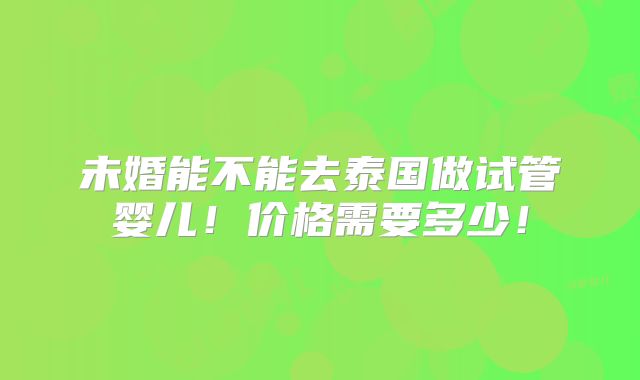 未婚能不能去泰国做试管婴儿!价格需要多少!