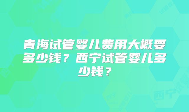 青海试管婴儿费用大概要多少钱?西宁试管婴儿多少钱?
