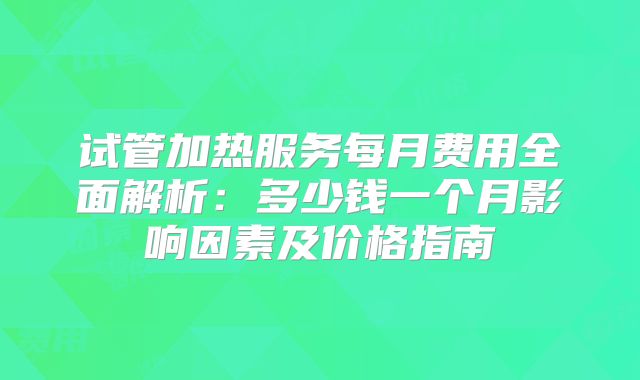 试管加热服务每月费用全面解析：多少钱一个月影响因素及价格指南
