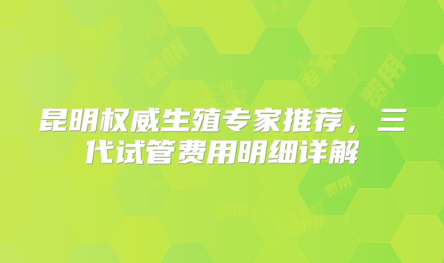 昆明权威生殖专家推荐，三代试管费用明细详解