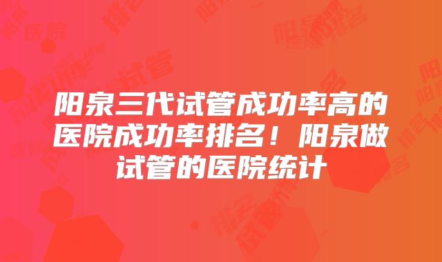 阳泉三代试管成功率高的医院成功率排名!阳泉做试管的医院统计
