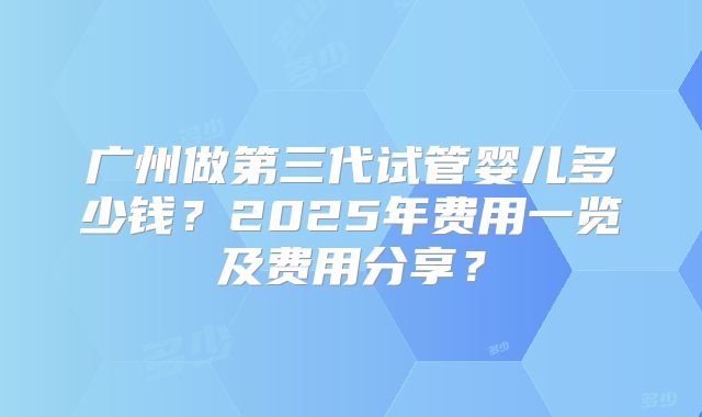 广州做第三代试管婴儿多少钱？2025年费用一览及费用分享？