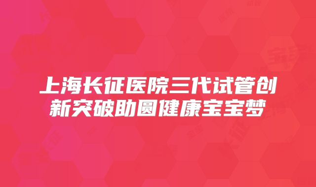 上海长征医院三代试管创新突破助圆健康宝宝梦