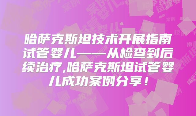 哈萨克斯坦技术开展指南试管婴儿——从检查到后续治疗,哈萨克斯坦试管婴儿成功案例分享！