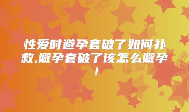 性爱时避孕套破了如何补救,避孕套破了该怎么避孕!