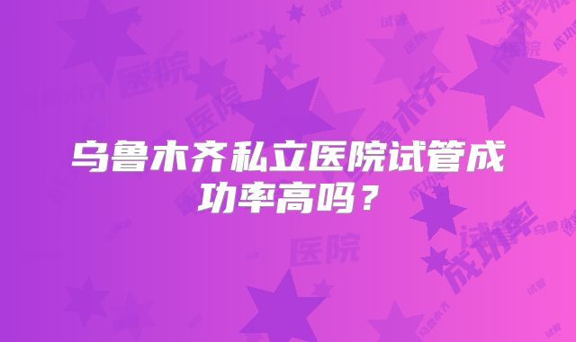 乌鲁木齐私立医院试管成功率高吗?