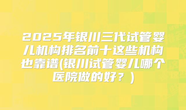 2025年银川三代试管婴儿机构排名前十这些机构也靠谱(银川试管婴儿哪个医院做的好？)