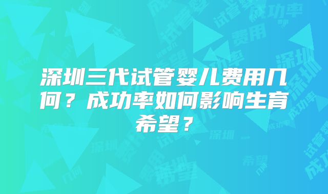 深圳三代试管婴儿费用几何？成功率如何影响生育希望？