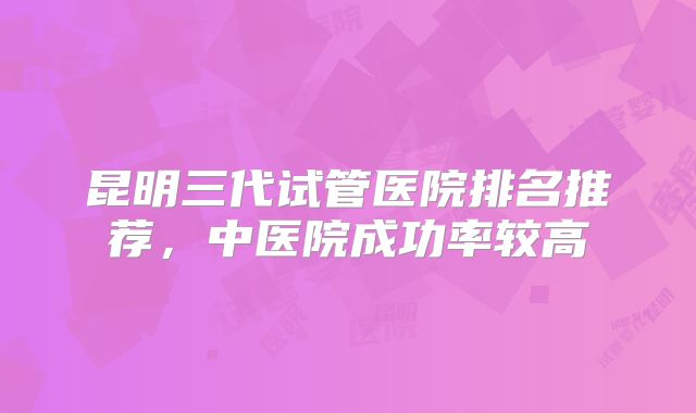 昆明三代试管医院排名推荐,中医院成功率较高