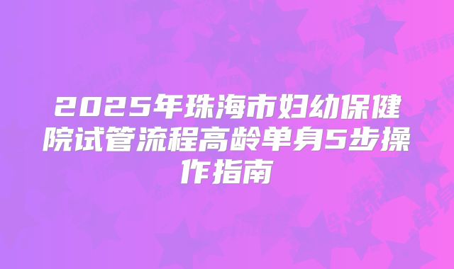 2025年珠海市妇幼保健院试管流程高龄单身5步操作指南