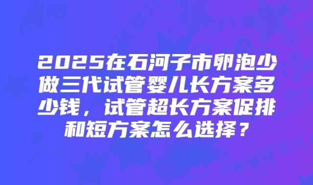 2025在石河子市卵泡少做三代试管婴儿长方案多少钱，试管超长方案促排和短方案怎么选择？