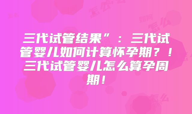 三代试管结果”：三代试管婴儿如何计算怀孕期？！三代试管婴儿怎么算孕周期！