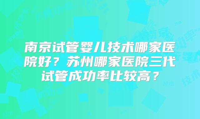 南京试管婴儿技术哪家医院好？苏州哪家医院三代试管成功率比较高？