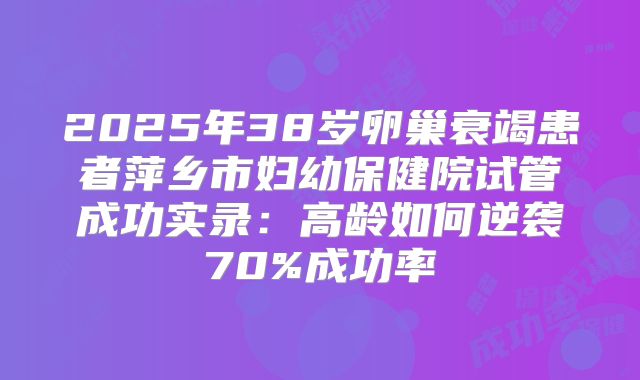 2025年38岁卵巢衰竭患者萍乡市妇幼保健院试管成功实录：高龄如何逆袭70%成功率